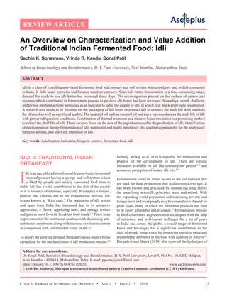 Clinical Journal of Nutrition and Dietetics  •  Vol 2  •  Issue 2  •  2019 12
An Overview on Characterization and Value Addition
of Traditional Indian Fermented Food: Idli
Sachin K. Sonawane, Vrinda R. Kandu, Sonal Patil
School of Biotechnology and Bioinformatics, D. Y. Patil University, Navi Mumbai, Maharashtra, India
ABSTRACT
Idli is a class of cereal/legume-based fermented food with spongy and soft texture with popularity and widely consumed
in India. It falls under prebiotic and balance nutrition category. Since idli batter fermentation is a time-consuming stage,
demand for ready to use idli batter has increased these days. The microorganism present on the surface of cereals and
legumes which contributed in fermentation process to produce idli batter has been reviewed. Nowadays, starch, daidzein,
and trypsin inhibitor activity were used as an indicator to judge the quality of idli, in which rice: black gram ratio is identified.
A research area needs to be focussed on the packaging of idli batter or product idli to enhance the shelf life with maintain
the physical as well as nutritional quality. The essential oil such as mustard oil and curry leaves enhances the shelf life of idli
with proper refrigeration conditions. Combination of thermal treatment and electron beam irradiation is a promising method
to extend the shelf life of idli. These reviews focus on the role of the ingredients used in the production of idli, identification
of microorganism during fermentation of idli, nutritional and health benefits of idli, qualitative parameter for the analysis of
biogenic amines, and shelf life extension of idli.
Key words: Adulteration indicators, biogenic amines, fermented food, idli
IDLI: A TRADITIONAL INDIAN
BREAKFAST
I
dliisanage-oldtraditionalcereal/legume-basedfermented
steamed product having a spongy and soft texture which
is liked by people and widely consumed food item in
India. Idli has a vital contribution to the diet of the people
as it is a source of vitamins, especially B-complex vitamins,
protein, and calories due to the fermentation process. Idli
is also known as “Rice cake.” The popularity of idli within
and apart from India has increased due to its attractive
appearance, a flavor, appetizing taste, and spongy texture
and gain as most favorite breakfast food snack.[1]
There is an
improvement in the nutritional qualities with decreasing anti-
nutritional component along with increase in vitamin content
in comparison with unfermented batter of idli.[2]
To satisfy the growing demand, there are various studies being
carried out for the mechanization of idli production process.[3]
Initially, Reddy et al. (1982) reported the formulation and
process for the development of idli. There are various
literatures available on idli like consumption pattern[4,5]
and
consumer perception of instant idli mix.[6]
Fermentation could be stated as one of the old methods that
are used for food preparation that is discovered eras ago. It
has been known and practiced by humankind long before
the underlying scientific principles were understood. With
the expanding world population and increasing poverty and
hunger more and more people may be compelled to depend on
plant foods, many of which are fermented products that tend
to be easily affordable and available.[7]
Fermentation process
in food contributes as preservation techniques with the help
of microbes, and well-known technique for a lot of years
in India and across the globe, a varied range of fermented
foods and beverages has a significant contribution to the
diets of people in the world by improving nutritive value and
organoleptic attributes to the food with addition of flavors.[8]
Durgadevi and Shetty (2014) also reported the hydrolysis of
REVIEW ARTICLE
Address for correspondence:
Dr. Sonal Patil, School of Biotechnology and Bioinformatics, D. Y. Patil University, Level 5, Plot No. 50, CBD Belapur,
Navi Mumbai - 400 614, Maharashtra, India. E-mail: ppsonal@rediffmail.com
https://doi.org/10.33309/2639-8761.020203 www.asclepiusopen.com
© 2019 The Author(s). This open access article is distributed under a Creative Commons Attribution (CC-BY) 4.0 license.
 