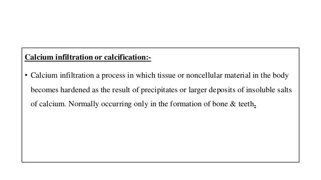 Calcium infiltration or calcification:-
• Calcium infiltration a process in which tissue or noncellular material in the body
becomes hardened as the result of precipitates or larger deposits of insoluble salts
of calcium. Normally occurring only in the formation of bone & teeth.
 