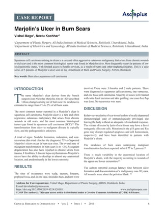 Clinical Research in Dermatology  •  Vol 2  •  Issue 1  •  2019 6
INTRODUCTION
The name Marjolin’s ulcer derives from the French
surgeon Jean-Nicholas Marjolin, who in 1828 described
villous changes arising out of burn scar. Its incidence is
estimated to range from 1% to 2% of all burn scars.
The most common tumor reported in a Marjolin’s ulcer is
squamous cell carcinoma. Marjolin ulcer is a rare and often
aggressive cutaneous malignancy that arises from chronic
wounds or old scars, and the most common histological
tumor type found is squamous cell carcinoma (SCC).[1]
The
transformation from ulcer to malignant disease is typically
slow, and the pathogenesis is unknown.
A triad of signs: Nodular formation, induration, and scar-
ulceration (this triad clinches the diagnosis) 75% of reported
Marjolin’s ulcers occur in burn scar sites. The overall rate of
malignant transformation in burn scars is no 2%. Malignant
degeneration has also been reported in chronic ulcers from
trauma, 8 frostbites, 9 discoid lupus erythematosus Marjolin’s
ulcers have the ability to develop in almost any anatomical
location, and predominantly in the lower extremity.
RESULTS
The sites of occurrence were scalp, sacrum, forearm,
popliteal fossa, and, in one case, shoulder, back, and arm were
involved.There were 3 females and 2 male patients. Three
were diagnosed as squamous cell carcinoma, one verrucous,
and one basal cell carcinoma. Majority of cases were treated
with wide local excision and skin grafting; one case-free flap
was done. No recurrence was seen.
DISCUSSION
Relative avascularity of scar tissue leads to a locally depressed
immunological state or immunologically privileged site
leaving the body without an adequate cell-mediated response.
The release of toxins by lysis of scar tissue may have a direct
mutagenic effect on cells. Mutations in the p53 gene and Fas
gene may disrupt regulated apoptosis and cell homeostasis,
respectively, and have been identified in patients with
Marjolin’s ulcers.
The incidence of burn scars undergoing malignant
transformation has been reported to be 0.77 to 2 percent.[2]
There is much variability in the anatomical location of
Marjolin’s ulcers, with the majority occurring in wounds of
the upper and lower extremities.[3]
The authors reported average latency time between ulcer
formation and documentation of a malignancy was 30 years.
All wounds were about the pelvis or flank. [4]
CASE REPORT
Marjolin’s Ulcer in Burn Scars
Vishal Mago1
, Neetu Kochhar2
1
Department of Plastic Surgery, All India Institute of Medical Sciences, Rishikesh, Uttarakhand, India,
2
Department of Obstetrics and Gynecology, All India Institute of Medical Sciences, Rishikesh, Uttarakhand, India
ABSTRACT
Squamous cell carcinoma arising in ulcers is a rare and often aggressive cutaneous malignancy that arises from chronic wounds
or old scars and is the most common histological tumor type found in Marjolin ulcer. Most frequently occurs in patients of low
socioeconomic status, with limited access to health services, as a result of burns and other neglected injuries. This is a case
series of 5 patients of Marjolin’s ulcer seen in the Department of Burn and Plastic Surgery, AIIMS, Rishikesh
Key words: Burn ulcer,squamous cell carcinoma
Address for Correspondence: Vishal Mago, Department of Plastic Surgery, AIIMS, Rishikesh. India.
E-mail:drvishalm@yahoo.com
https://doi.org/10.33309/2639-8524.020103 www.asclepiusopen.com
© 2019 The Author(s). This open access article is distributed under a Creative Commons Attribution (CC-BY) 4.0 license.
 