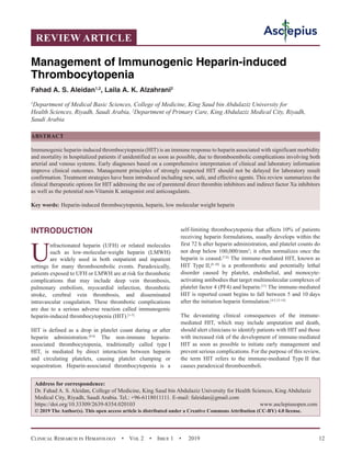 Clinical Research in Hematology  •  Vol 2  •  Issue 1  •  2019 12
INTRODUCTION
U
nfractionated heparin (UFH) or related molecules
such as low-molecular-weight heparin (LMWH)
are widely used in both outpatient and inpatient
settings for many thromboembolic events. Paradoxically,
patients exposed to UFH or LMWH are at risk for thrombotic
complications that may include deep vein thrombosis,
pulmonary embolism, myocardial infarction, thrombotic
stroke, cerebral vein thrombosis, and disseminated
intravascular coagulation. These thrombotic complications
are due to a serious adverse reaction called immunogenic
heparin-induced thrombocytopenia (HIT).[1-5]
HIT is defined as a drop in platelet count during or after
heparin administration.[4-6]
The non-immune heparin-
associated thrombocytopenia, traditionally called type I
HIT, is mediated by direct interaction between heparin
and circulating platelets, causing platelet clumping or
sequestration. Heparin-associated thrombocytopenia is a
self-limiting thrombocytopenia that affects 
10% of patients
receiving heparin formulations, usually develops within the
first 72 h after heparin administration, and platelet counts do
not drop below 100,000/mm3
; it often normalizes once the
heparin is ceased.[7,8]
The immune-mediated HIT, known as
HIT Type II,[8-10]
is a prothrombotic and potentially lethal
disorder caused by platelet, endothelial, and monocyte-
activating antibodies that target multimolecular complexes of
platelet factor 4 (PF4) and heparin.[11]
The immune-mediated
HIT is reported count begins to fall between 5 and 10 days
after the initiation heparin formulation.[4,5,12-14]
The devastating clinical consequences of the immune-
mediated HIT, which may include amputation and death,
should alert clinicians to identify patients with HIT and those
with increased risk of the development of immune-mediated
HIT as soon as possible to initiate early management and
prevent serious complications. For the purpose of this review,
the term HIT refers to the immune-mediated Type II that
causes paradoxical thromboemboli.
REVIEW ARTICLE
Management of Immunogenic Heparin-induced
Thrombocytopenia
Fahad A. S. Aleidan1,2
, Laila A. K. Alzahrani2
1
Department of Medical Basic Sciences, College of Medicine, King Saud bin Abdulaziz University for
Health Sciences, Riyadh, Saudi Arabia, 2
Department of Primary Care, King Abdulaziz Medical City, Riyadh,
Saudi Arabia
ABSTRACT
Immunogenic heparin-induced thrombocytopenia (HIT) is an immune response to heparin associated with significant morbidity
and mortality in hospitalized patients if unidentified as soon as possible, due to thromboembolic complications involving both
arterial and venous systems. Early diagnoses based on a comprehensive interpretation of clinical and laboratory information
improve clinical outcomes. Management principles of strongly suspected HIT should not be delayed for laboratory result
confirmation. Treatment strategies have been introduced including new, safe, and effective agents. This review summarizes the
clinical therapeutic options for HIT addressing the use of parenteral direct thrombin inhibitors and indirect factor Xa inhibitors
as well as the potential non-Vitamin K antagonist oral anticoagulants.
Key words:  Heparin-induced thrombocytopenia, heparin, low molecular weight heparin
Address for correspondence:
Dr. Fahad A. S. Aleidan, College of Medicine, King Saud bin Abdulaziz University for Health Sciences, King Abdulaziz
Medical City, Riyadh, Saudi Arabia. Tel.: +96-6118011111. E-mail: 
https://doi.org/10.33309/2639-8354.020103 www.asclepiusopen.com
© 2019 The Author(s). This open access article is distributed under a Creative Commons Attribution (CC-BY) 4.0 license.
 