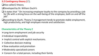 3.2 Contingency theory ( Z ).
Also called Z theory.
Developed by Dr. William Ouchi’s
 It states that “ On increasing employee loyalty to the company by providing a job
for life with a strong focus on the well-being of the employee, both on and off the
job”.
According to Ouchi, Theory Z management tends to promote stable employment,
high productivity, and high employee morale and satisfaction.
Characteristics of the Theory Z
Long-term employment and job security
Individual responsibility
 Implicit control with explicit mechanisms.
 Collective decision-making
Slow evaluation and promotion
Moderately specialized careers
 Concern for a total person, including their family
 