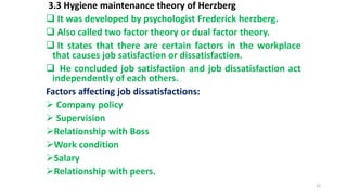 3.3 Hygiene maintenance theory of Herzberg
 It was developed by psychologist Frederick herzberg.
 Also called two factor theory or dual factor theory.
 It states that there are certain factors in the workplace
that causes job satisfaction or dissatisfaction.
 He concluded job satisfaction and job dissatisfaction act
independently of each others.
Factors affecting job dissatisfactions:
 Company policy
 Supervision
Relationship with Boss
Work condition
Salary
Relationship with peers.
12
 