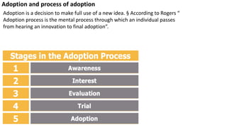 Adoption and process of adoption
Adoption is a decision to make full use of a new idea. § According to Rogers “
Adoption process is the mental process through which an individual passes
from hearing an innovation to final adoption”.
 
