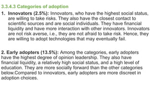 3.3.4.3 Categories of adoption
1. Innovators (2.5%): Innovators, who have the highest social status,
are willing to take risks. They also have the closest contact to
scientific sources and are social individuals. They have financial
liquidity and have more interaction with other innovators. Innovators
are not risk averse, i.e., they are not afraid to take risk. Hence, they
are willing to adopt technologies that may eventually fail.
2. Early adopters (13.5%): Among the categories, early adopters
have the highest degree of opinion leadership. They also have
financial liquidity, a relatively high social status, and a high level of
education. They are more socially forward than the other categories
below.Compared to innovators, early adopters are more discreet in
adoption choices.
 