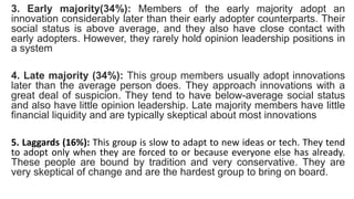 3. Early majority(34%): Members of the early majority adopt an
innovation considerably later than their early adopter counterparts. Their
social status is above average, and they also have close contact with
early adopters. However, they rarely hold opinion leadership positions in
a system
4. Late majority (34%): This group members usually adopt innovations
later than the average person does. They approach innovations with a
great deal of suspicion. They tend to have below-average social status
and also have little opinion leadership. Late majority members have little
financial liquidity and are typically skeptical about most innovations
5. Laggards (16%): This group is slow to adapt to new ideas or tech. They tend
to adopt only when they are forced to or because everyone else has already.
These people are bound by tradition and very conservative. They are
very skeptical of change and are the hardest group to bring on board.
 