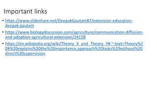 Important links
• https://www.slideshare.net/DeepakGautam87/extension-education-
deepak-gautam
• https://www.biologydiscussion.com/agriculture/communication-diffusion-
and-adoption-agricultural-extension/24128
• https://en.wikipedia.org/wiki/Theory_X_and_Theory_Y#:~:text=Theory%2
0X%20explains%20the%20importance,approach%20tasks%20without%20
direct%20supervision.
 