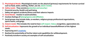 1. Physiological Needs: Physiological needs are the physical (primary) requirements for human survival
such as food, water, clothing, shelter ,sex etc. (basic needs).
2. Safety needs: They consists (protection and security.)
• Financial security, Health and well-being
• Safety net against accidents/illness and their adverse impacts
1. Social Needs: Involve in social activities.
 Involves feelings of belongingness and affiliation.
 Social groups may include clubs, co-workers, religious groups,professional organizations,
sports teams, and gangs.
1. Esteem needs: This includes the need to have self-respect. Status,recognition, appreciation etc.
2. Self Actualization: Represents the growth of an individual towardfulfillment of the highest
needs.
 Expressing one's creativity.
 Realized the potentiality of his/her talent and capabilities for selfdevelopment.
 Positively transform society are examples of self-actualization
 