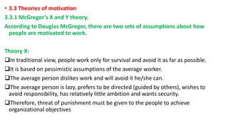 • 3.3 Theories of motivation
3.3.1 McGregor’s X and Y theory.
According to Douglas McGregor, there are two sets of assumptions about how
people are motivated to work.
Theory X:
In traditional view, people work only for survival and avoid it as far as possible.
It is based on pessimistic assumptions of the average worker.
The average person dislikes work and will avoid it he/she can.
The average person is lazy, prefers to be directed (guided by others), wishes to
avoid responsibility, has relatively little ambition and wants security.
Therefore, threat of punishment must be given to the people to achieve
organizational objectives
 