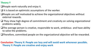 Theory Y
People work naturally and enjoy it.
 It is based on optimistic assumptions of the worker.
People are self motivated to achieve the organizational objectives without
external rewards.
 They show high degree of commitment and creativity on solving organizational
problems widely.
The average person is creative, responsible to work, ambitious and have ability
to solve the problems.
Therefore, committed people on the organizational objective will be rewarded.
Conclusion: Theory X: People are lazy and will avoid work whenever possible.
Theory Y: People are creative and enjoy work
 