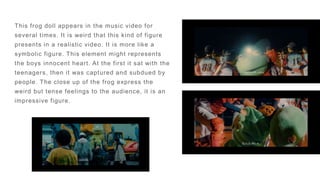This frog doll appears in the music video for
several times. It is weird that this kind of figure
presents in a realistic video. It is more like a
symbolic figure. This element might represents
the boys innocent heart. At the first it sat with the
teenagers, then it was captured and subdued by
people. The close up of the frog express the
weird but tense feelings to the audience, it is an
impressive figure.
 