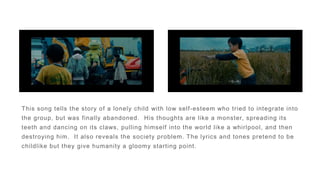 This song tells the story of a lonely child with low self-esteem who tried to integrate into
the group, but was finally abandoned. His thoughts are like a monster, spreading its
teeth and dancing on its claws, pulling himself into the world like a whirlpool, and then
destroying him. It also reveals the society problem. The lyrics and tones pretend to be
childlike but they give humanity a gloomy starting point.
 