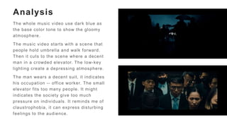 Analysis
The whole music video use dark blue as
the base color tone to show the gloomy
atmosphere.
The music video starts with a scene that
people hold umbrella and walk forward.
Then it cuts to the scene where a decent
man in a crowded elevator. The low-key
lighting create a depressing atmosphere.
The man wears a decent suit, it indicates
his occupation -- office worker. The small
elevator fits too many people. It might
indicates the society give too much
pressure on individuals. It reminds me of
claustrophobia, it can express disturbing
feelings to the audience.
 