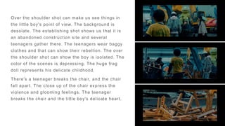 Over the shoulder shot can make us see things in
the little boy's point of view. The background is
desolate. The establishing shot shows us that it is
an abandoned construction site and several
teenagers gather there. The teenagers wear baggy
clothes and that can show their rebellion. The over
the shoulder shot can show the boy is isolated. The
color of the scenes is depressing. The huge frag
doll represents his delicate childhood.
There's a teenager breaks the chair, and the chair
fall apart. The close up of the chair express the
violence and glooming feelings. The teenager
breaks the chair and the little boy's delicate heart.
 