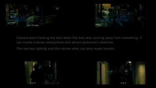 Camera kept tracking the man when the man was running away from something, it
can create a tense atmosphere and attract audience's attention.
The low key lighting and the narrow alley can also make tension.
 