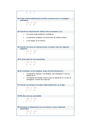 22/ Tengo mucha habilidad para conciliar a personas que no consiguen
entenderse
1 (+) 2 3 (-)
23/ Cuando las relacionesson tensas entre una persona y yo :
a) a veces tengo tendencia a enfadarme
b) raramente manifiesto mis emociones de manera extrema
c) me refugio en el mutismo
24/ Cuando una tarea me interesa menos, veo sobre todo sus aspectos
negativos
1 (+) 2 3 (-)
25/ A veces dudo de mis capacidades
1 (+) 2 3 (-)
26/ En el trabajo o en los estudios, tengo más bien tendencia a :
a) asignarme objetivos muy elevados que sobrepasan lo que se
espera de mí
b) limitarme de entrada a hacer lo que se espera de mí, en vez de
arriesgarme a hacer las cosas mal
27/ Cuando una persona me inspira algún sentimiento, se lo digo
1 (+) 2 3 (-)
28/ Me dicen que soy susceptible
1 (+) 2 3 (-)
29/ Comunico mi desacuerdo con una sonrisa y nunca mostrando
agresividad
1 (+) 2 3 (-)
 