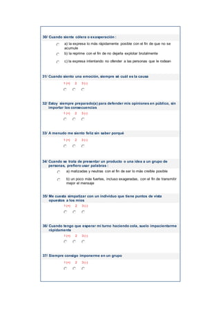30/ Cuando siente cólera o exasperación :
a) la expresa lo más rápidamente posible con el fin de que no se
acumule
b) la reprime con el fin de no dejarla explotar brutalmente
c) la expresa intentando no ofender a las personas que le rodean
31/ Cuando siento una emoción, siempre sé cuál es la causa
1 (+) 2 3 (-)
32/ Estoy siempre preparado(a) para defender mis opiniones en público, sin
importar las consecuencias
1 (+) 2 3 (-)
33/ A menudo me siento feliz sin saber porqué
1 (+) 2 3 (-)
34/ Cuando se trata de presentar un producto o una idea a un grupo de
personas, prefiero usar palabras :
a) matizadas y neutras con el fin de ser lo más creíble posible
b) un poco más fuertes, incluso exageradas, con el fin de transmitir
mejor el mensaje
35/ Me cuesta simpatizar con un individuo que tiene puntos de vista
opuestos a los míos
1 (+) 2 3 (-)
36/ Cuando tengo que esperar mi turno haciendo cola, suelo impacientarme
rápidamente
1 (+) 2 3 (-)
37/ Siempre consigo imponerme en un grupo
1 (+) 2 3 (-)
 