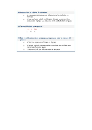 38/ Cuando hay un choque de intereses:
a) a veces pienso que es más útil solucionar los conflictos yo
mismo(a)
b) hay que hacer todo lo posible para alcanzar un compromiso,
aunque esto implique una reducción en la productividad del grupo.
39/ Tengo dificultad para decir no
1 (+) 2 3 (-)
40/ Está reunido(a) con todo su equipo, una persona resta al margen del
grupo :
a) le anima para que se integre en el grupo
b) le deja tranquilo, piensa que tiene que tener sus motivos para
mantenerse fuera del grupo
c) bromea con él con el fin de relajar el ambiente
 