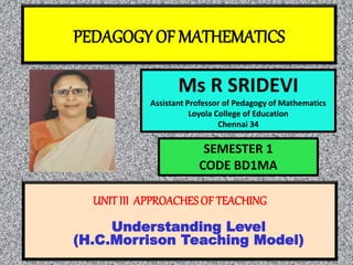 PEDAGOGY OF MATHEMATICS
Ms R SRIDEVI
Assistant Professor of Pedagogy of Mathematics
Loyola College of Education
Chennai 34
UNITIII APPROACHES OF TEACHING
Understanding Level
(H.C.Morrison Teaching Model)
SEMESTER 1
CODE BD1MA
 