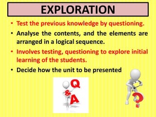 EXPLORATION
• Test the previous knowledge by questioning.
• Analyse the contents, and the elements are
arranged in a logical sequence.
• Involves testing, questioning to explore initial
learning of the students.
• Decide how the unit to be presented
 