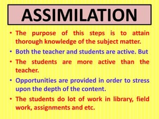 ASSIMILATION
• The purpose of this steps is to attain
thorough knowledge of the subject matter.
• Both the teacher and students are active. But
• The students are more active than the
teacher.
• Opportunities are provided in order to stress
upon the depth of the content.
• The students do lot of work in library, field
work, assignments and etc.
 