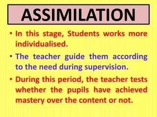 ASSIMILATION
• In this stage, Students works more
individualised.
• The teacher guide them according
to the need during supervision.
• During this period, the teacher tests
whether the pupils have achieved
mastery over the content or not.
 