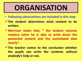 ORGANISATION
• Following observations are included in this step:
The student determines what content to be
written.
Morrison states that, “ the student receives
mastery when he is able to write down the
presented content and the assimilated data
clearly”.
The teacher comes to the conclusion whether
the pupils can write the contents without
anybody’s help or not.
 