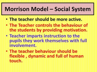 Morrison Model – Social System
• The teacher should be more active.
• The Teacher controls the behaviour of
the students by providing motivation.
• Teacher imparts instruction to the
pupils they work themselves with full
involvement.
• The teacher behaviour should be
flexible , dynamic and full of human
touch.
 