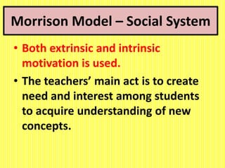 Morrison Model – Social System
• Both extrinsic and intrinsic
motivation is used.
• The teachers’ main act is to create
need and interest among students
to acquire understanding of new
concepts.
 