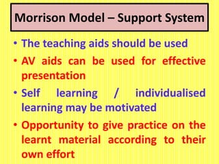 Morrison Model – Support System
• The teaching aids should be used
• AV aids can be used for effective
presentation
• Self learning / individualised
learning may be motivated
• Opportunity to give practice on the
learnt material according to their
own effort
 