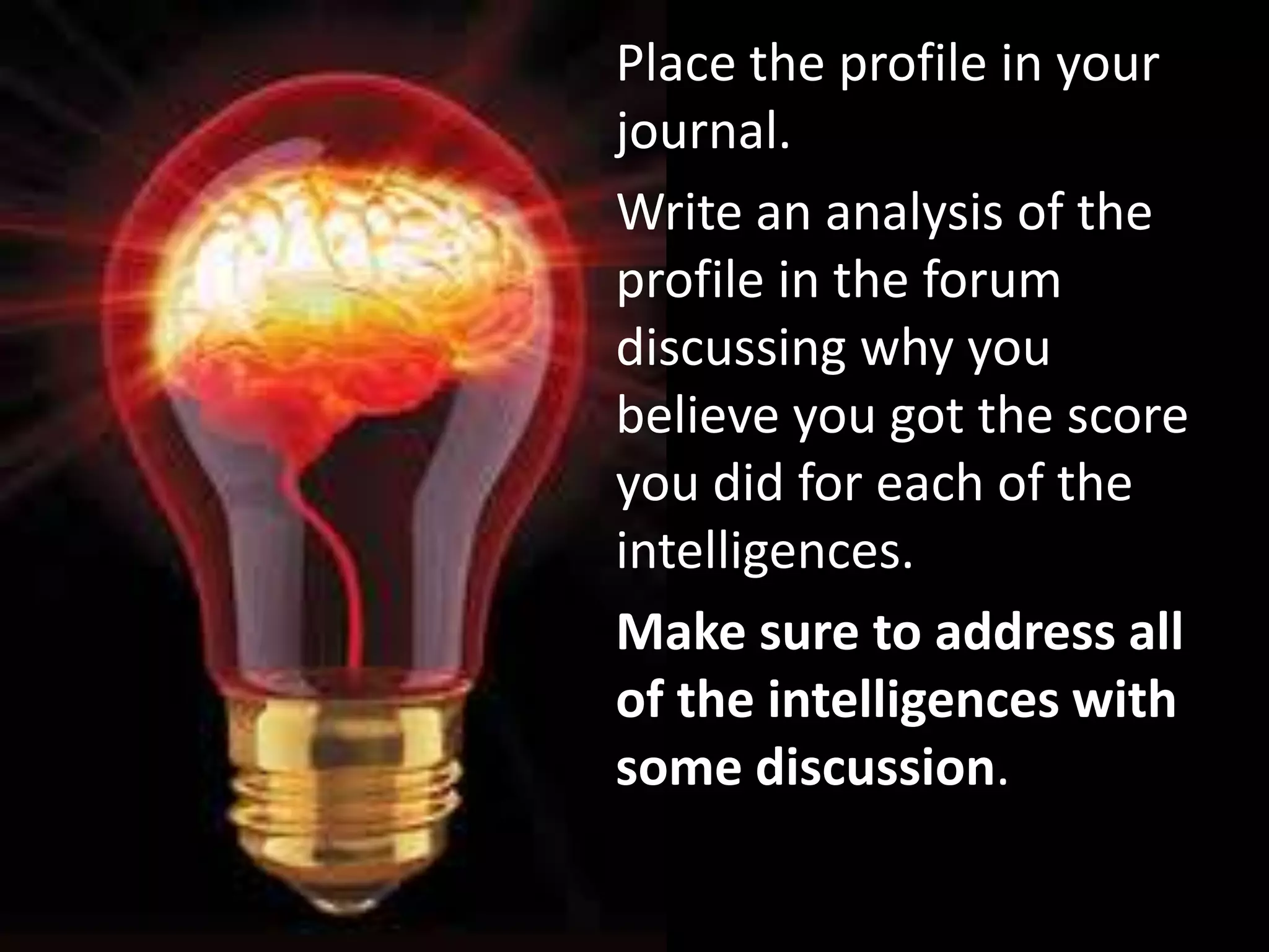 Place the profile in your
journal.
Write an analysis of the
profile in the forum
discussing why you
believe you got the score
you did for each of the
intelligences.
Make sure to address all
of the intelligences with
some discussion.
 