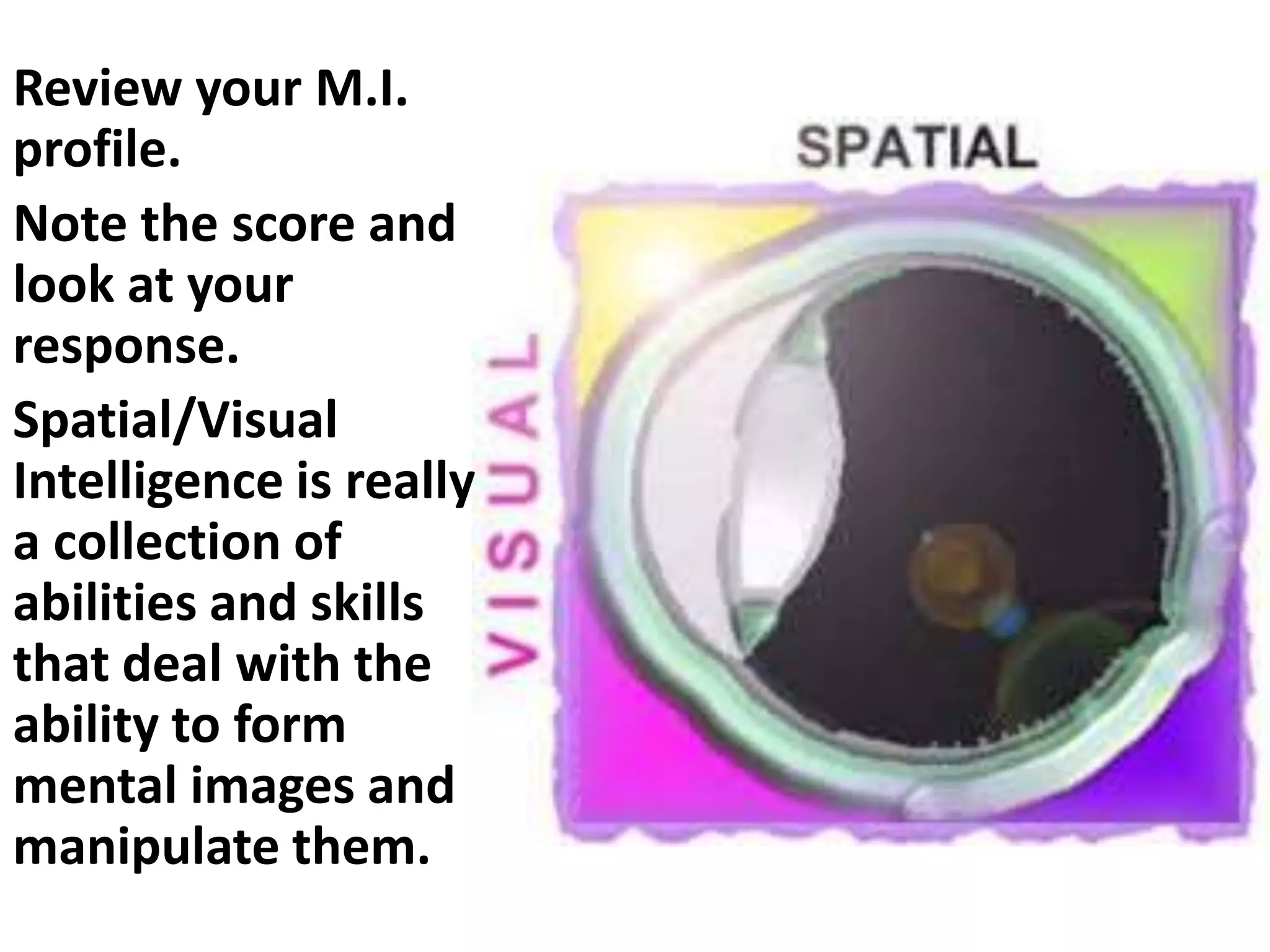 Review your M.I.
profile.
Note the score and
look at your
response.
Spatial/Visual
Intelligence is really
a collection of
abilities and skills
that deal with the
ability to form
mental images and
manipulate them.
 