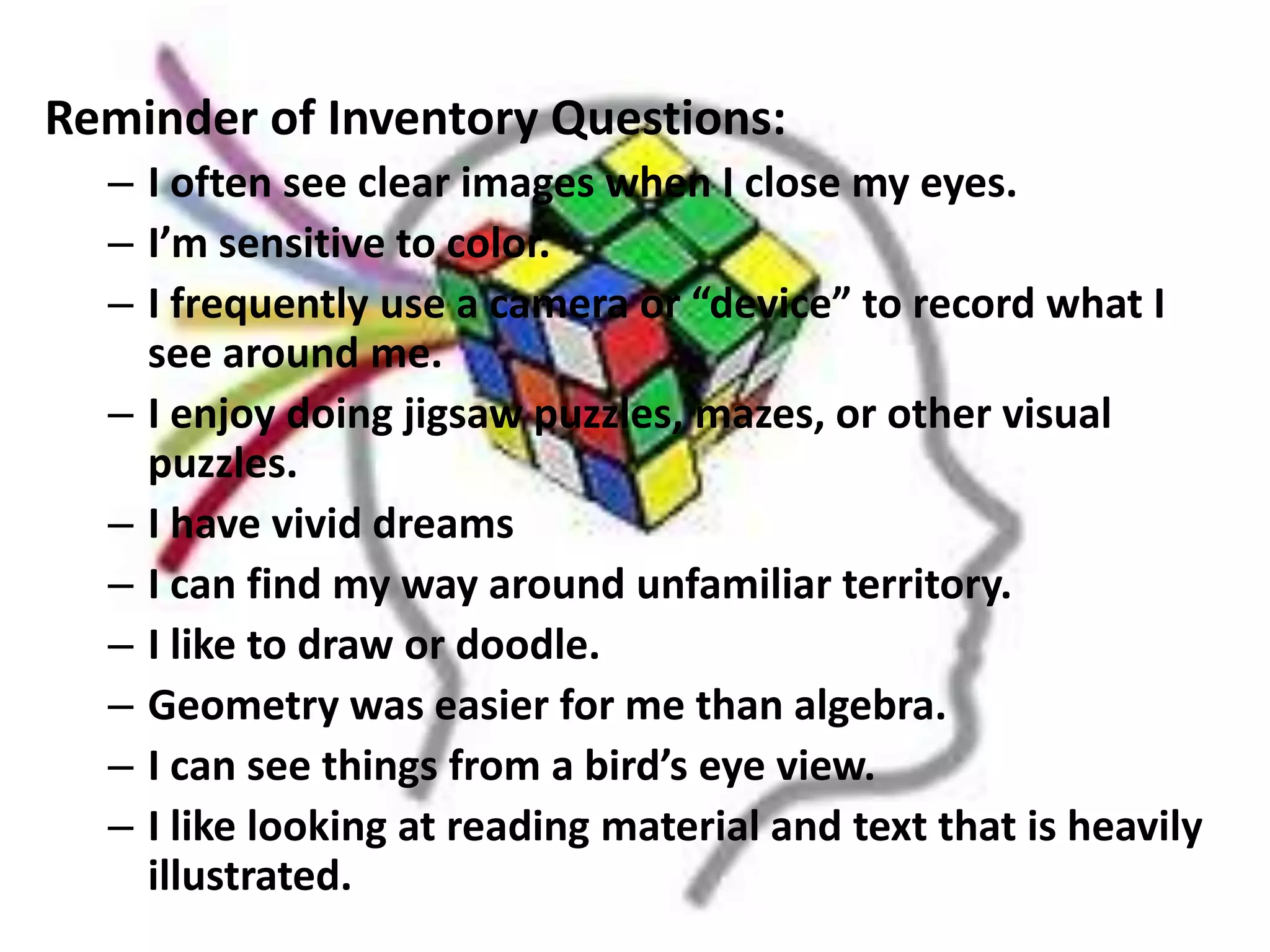 Reminder of Inventory Questions:
  – I often see clear images when I close my eyes.
  – I’m sensitive to color.
  – I frequently use a camera or “device” to record what I
    see around me.
  – I enjoy doing jigsaw puzzles, mazes, or other visual
    puzzles.
  – I have vivid dreams
  – I can find my way around unfamiliar territory.
  – I like to draw or doodle.
  – Geometry was easier for me than algebra.
  – I can see things from a bird’s eye view.
  – I like looking at reading material and text that is heavily
    illustrated.
 