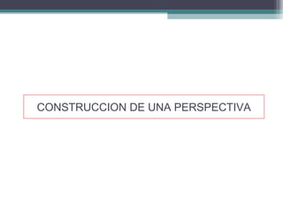 CONSTRUCCION DE UNA PERSPECTIVA
 