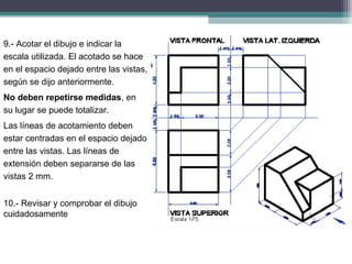 9.- Acotar el dibujo e indicar la
escala utilizada. El acotado se hace
en el espacio dejado entre las vistas,
según se dijo anteriormente.
No deben repetirse medidas, en
su lugar se puede totalizar.
Las líneas de acotamiento deben
estar centradas en el espacio dejado
entre las vistas. Las líneas de
extensión deben separarse de las
vistas 2 mm.
10. Revisar y comprobar el dibujo
‐
cuidadosamente
 