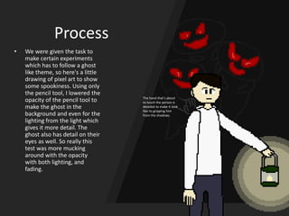 Process
• We were given the task to
make certain experiments
which has to follow a ghost
like theme, so here's a little
drawing of pixel art to show
some spookiness. Using only
the pencil tool, I lowered the
opacity of the pencil tool to
make the ghost in the
background and even for the
lighting from the light which
gives it more detail. The
ghost also has detail on their
eyes as well. So really this
test was more mucking
around with the opacity
with both lighting, and
fading.
The hand that’s about
to touch the person is
detailed to make it look
like its gripping him
from the shadows.
 