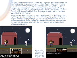 This time, I made a small version on what the design sort of looks like. For the left
I first made it all by just using a small Canva size, but then I thought if I were to
size up the Canva size, I could fit in more detail for certain other things. So, I
saved it twice and made the gui way more detailed and this was super effective.
This will 100% be a method I will do in this project because I can now combine
bigger pixels to more pixels.
Of course, the characters will have more detail than this, but I looked up how to
change the canva sizes and figured out that I can make pixel art first, and then
make more detailed pixel art right after. However, if there is any problems with
the sizes of the characters, I could make a sprite sheet with every bit of the
characters movement.
The text will be
different as well
because it’s not
really fitting with
the pixel art style.
 
