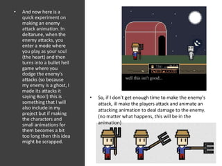 • And now here is a
quick experiment on
making an enemy
attack animation. In
deltarune, when the
enemy attacks, you
enter a mode where
you play as your soul
(the heart) and then
turns into a bullet hell
game where you
dodge the enemy's
attacks (so because
my enemy is a ghost, I
made its attacks it
saying Boo!) this is
something that I will
also include in my
project but if making
the characters and
small animations for
them becomes a bit
too long then this idea
might be scrapped.
• So, if I don’t get enough time to make the enemy's
attack, ill make the players attack and animate an
attacking animation to deal damage to the enemy.
(no matter what happens, this will be in the
animation)
 
