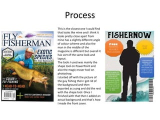 Process
This is the closest one I could find
that looks like mine and I think it
looks pretty close apart from
mine has a slightly different angle
of colour scheme and also the
man in the middle of the
magazine is different but overall it
has sort of the same look and
layout.
The tools I used was mainly the
shape tool on PowerPoint and
also the magic eraser tool on
photoshop.
I started off with the picture of
the guy fishing then I got rid of
the background and then
exported as a png and did the rest
with the shape tool. Once I
finished with that then I added an
actual background and that’s how
I made the front cover.