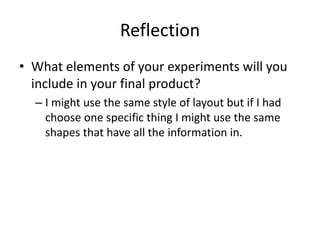 Reflection
• What elements of your experiments will you
include in your final product?
– I might use the same style of layout but if I had
choose one specific thing I might use the same
shapes that have all the information in.