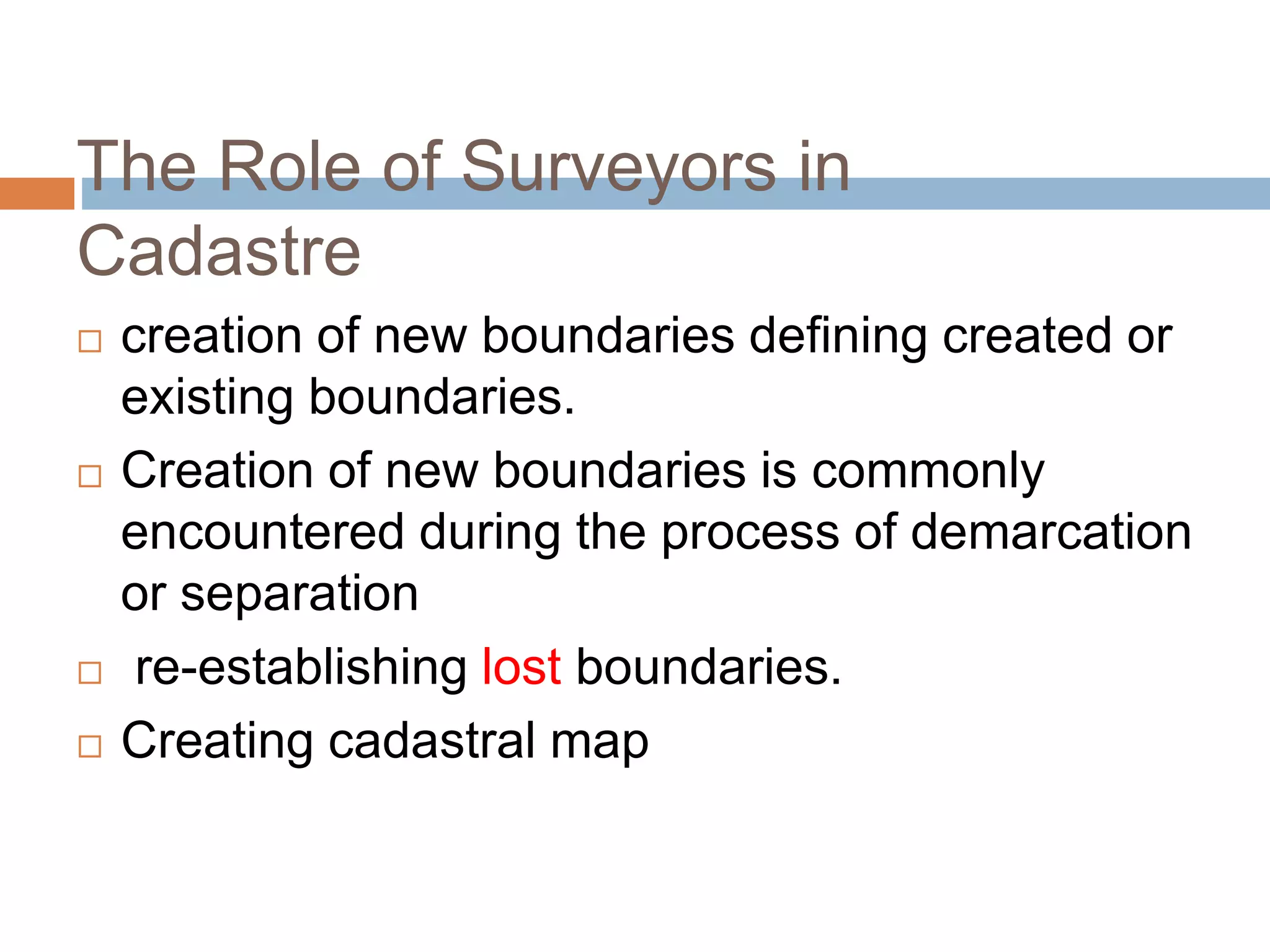 The Role of Surveyors in
Cadastre
 creation of new boundaries defining created or
existing boundaries.
 Creation of new boundaries is commonly
encountered during the process of demarcation
or separation
 re-establishing lost boundaries.
 Creating cadastral map
 