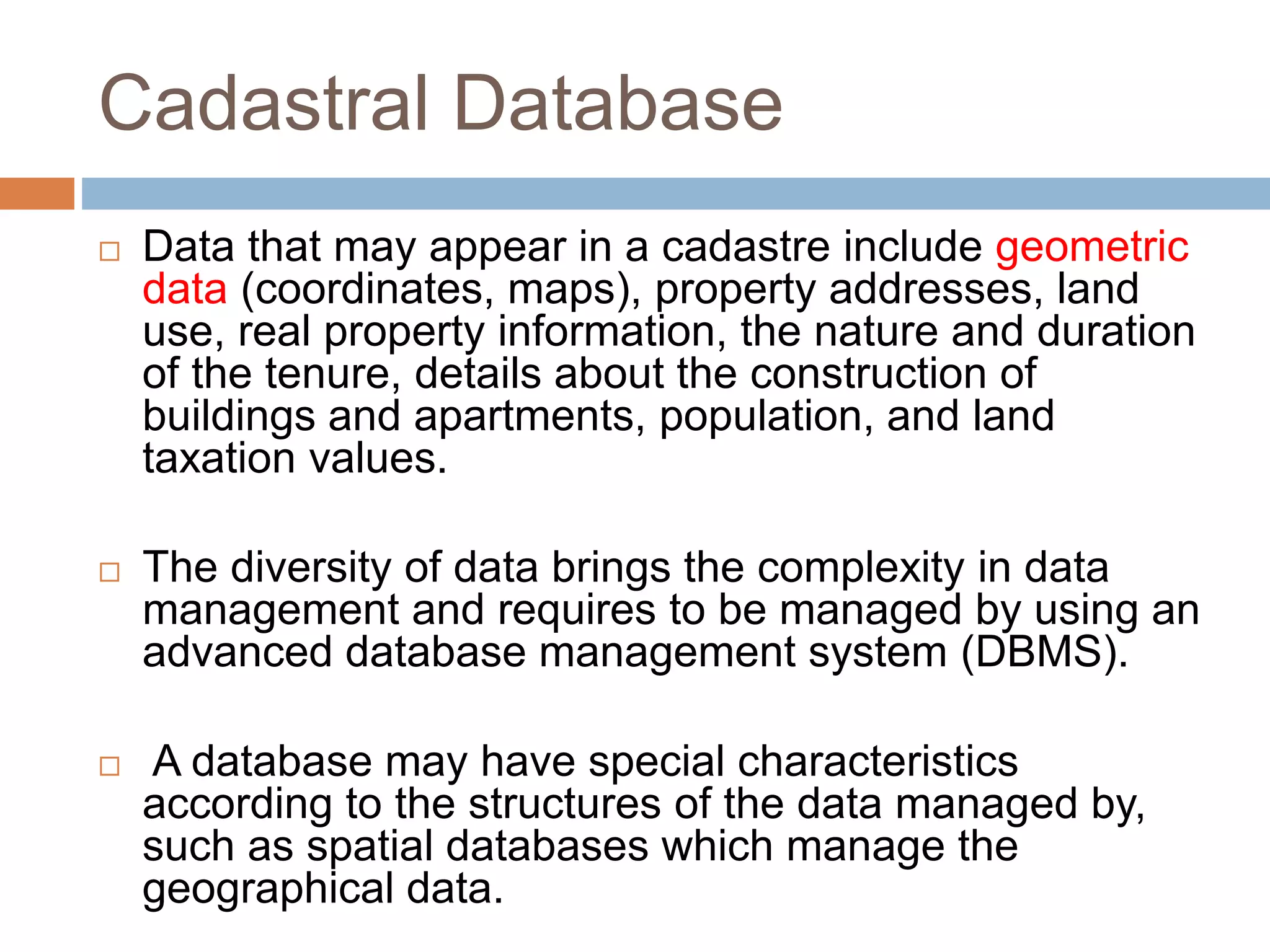 Cadastral Database
 Data that may appear in a cadastre include geometric
data (coordinates, maps), property addresses, land
use, real property information, the nature and duration
of the tenure, details about the construction of
buildings and apartments, population, and land
taxation values.
 The diversity of data brings the complexity in data
management and requires to be managed by using an
advanced database management system (DBMS).
 A database may have special characteristics
according to the structures of the data managed by,
such as spatial databases which manage the
geographical data.
 