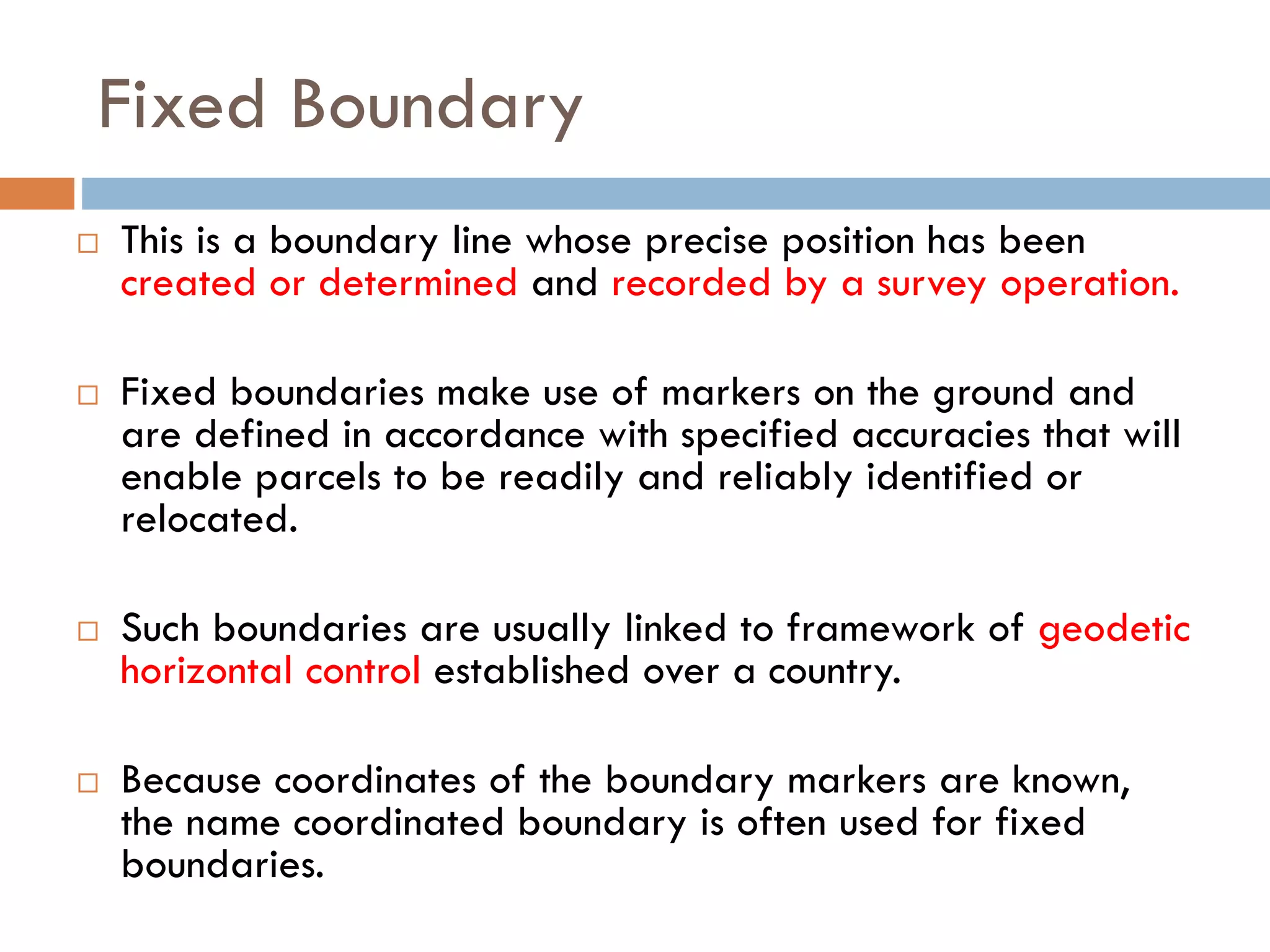 Fixed Boundary
 This is a boundary line whose precise position has been
created or determined and recorded by a survey operation.
 Fixed boundaries make use of markers on the ground and
are defined in accordance with specified accuracies that will
enable parcels to be readily and reliably identified or
relocated.
 Such boundaries are usually linked to framework of geodetic
horizontal control established over a country.
 Because coordinates of the boundary markers are known,
the name coordinated boundary is often used for fixed
boundaries.
 