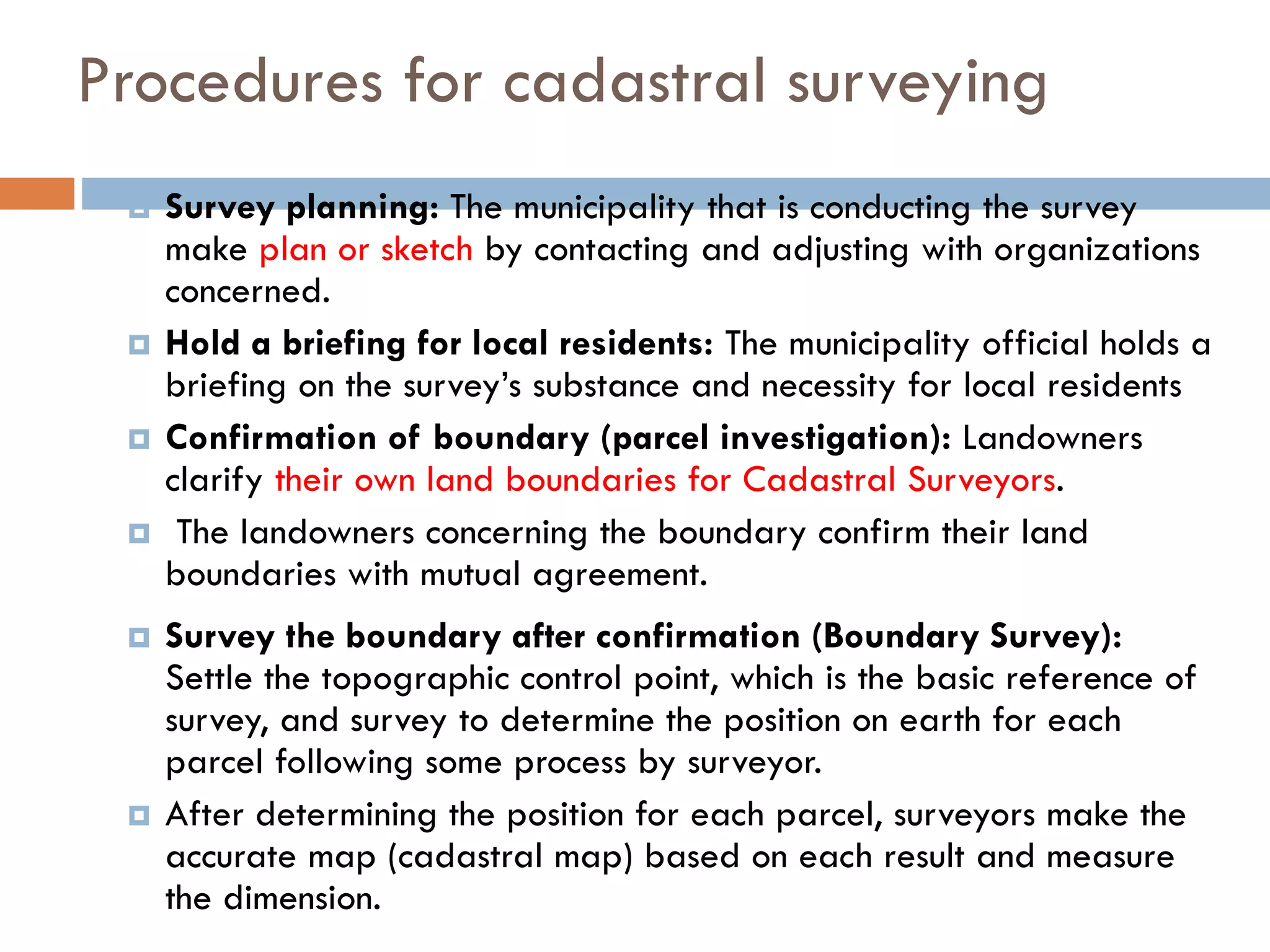 Procedures for cadastral surveying
 Survey planning: The municipality that is conducting the survey
make plan or sketch by contacting and adjusting with organizations
concerned.
 Hold a briefing for local residents: The municipality official holds a
briefing on the survey’s substance and necessity for local residents
 Confirmation of boundary (parcel investigation): Landowners
clarify their own land boundaries for Cadastral Surveyors.
 The landowners concerning the boundary confirm their land
boundaries with mutual agreement.
 Survey the boundary after confirmation (Boundary Survey):
Settle the topographic control point, which is the basic reference of
survey, and survey to determine the position on earth for each
parcel following some process by surveyor.
 After determining the position for each parcel, surveyors make the
accurate map (cadastral map) based on each result and measure
the dimension.
 