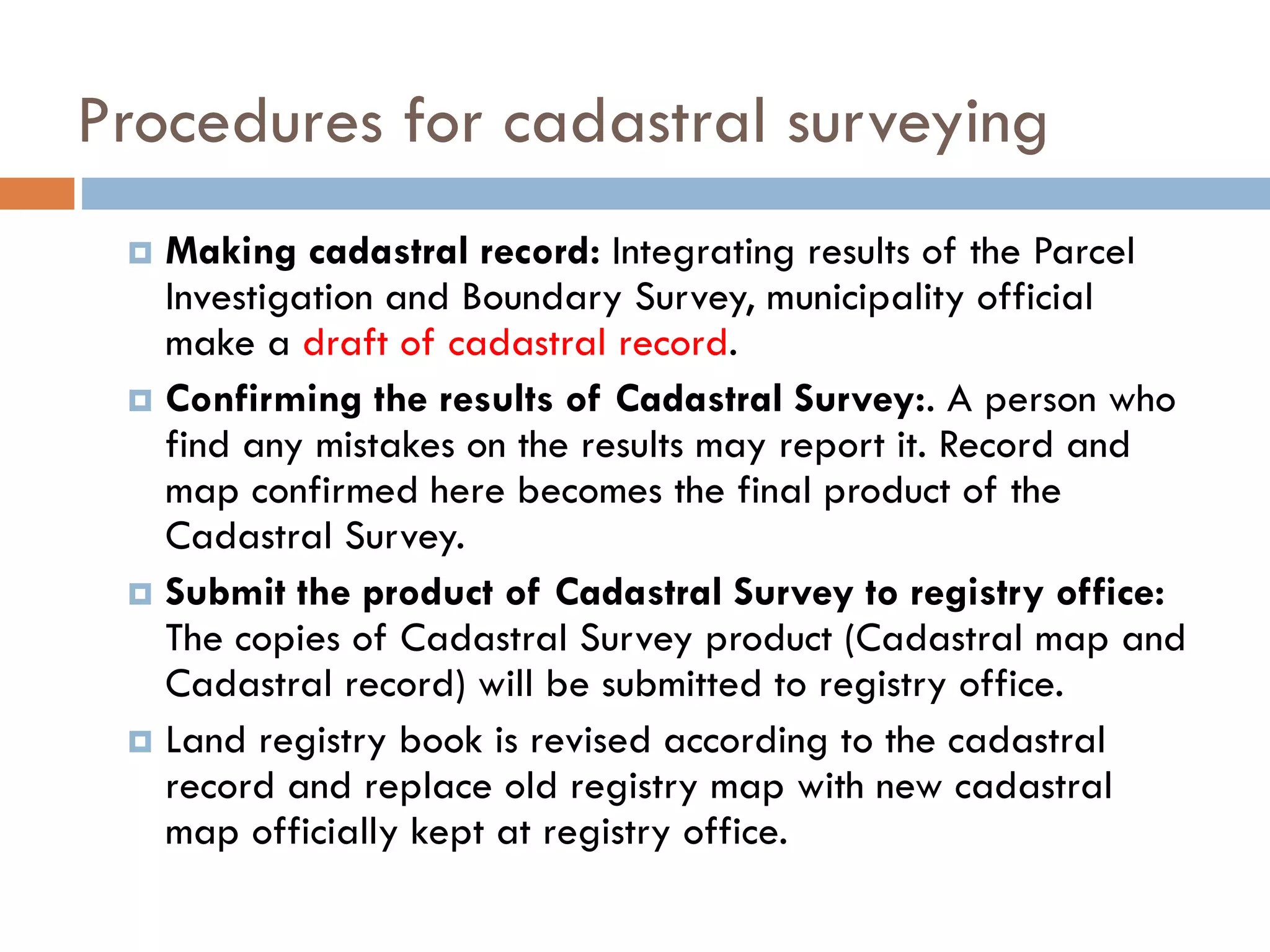 Procedures for cadastral surveying
 Making cadastral record: Integrating results of the Parcel
Investigation and Boundary Survey, municipality official
make a draft of cadastral record.
 Confirming the results of Cadastral Survey:. A person who
find any mistakes on the results may report it. Record and
map confirmed here becomes the final product of the
Cadastral Survey.
 Submit the product of Cadastral Survey to registry office:
The copies of Cadastral Survey product (Cadastral map and
Cadastral record) will be submitted to registry office.
 Land registry book is revised according to the cadastral
record and replace old registry map with new cadastral
map officially kept at registry office.
 