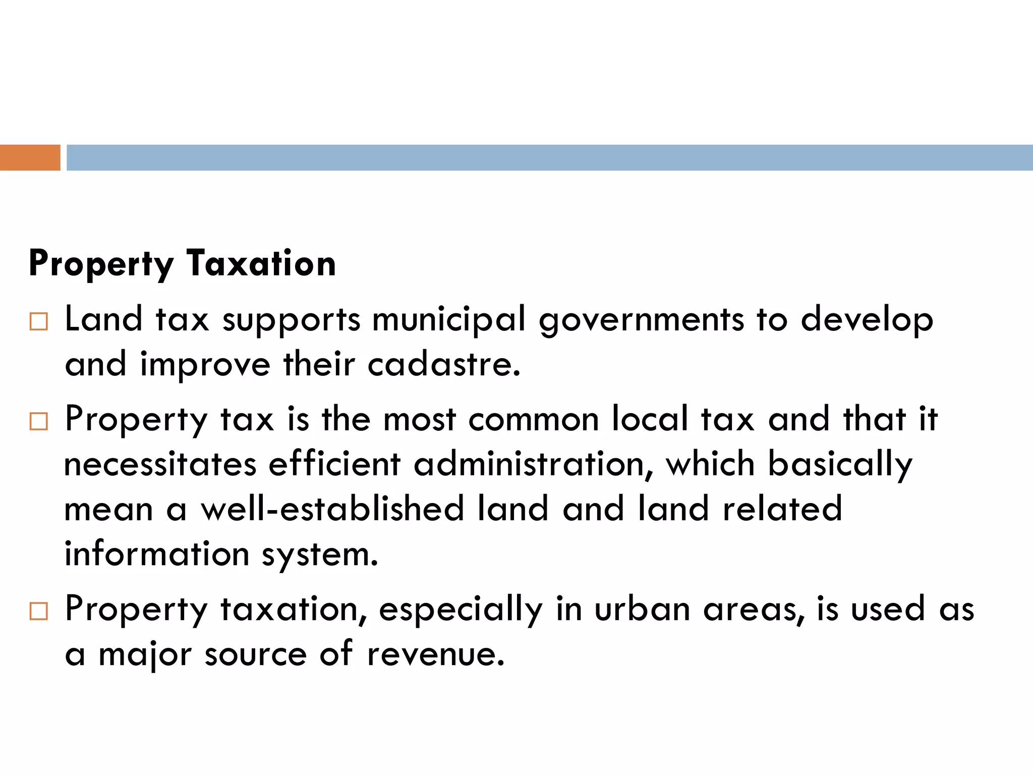 Property Taxation
 Land tax supports municipal governments to develop
and improve their cadastre.
 Property tax is the most common local tax and that it
necessitates efficient administration, which basically
mean a well-established land and land related
information system.
 Property taxation, especially in urban areas, is used as
a major source of revenue.
 