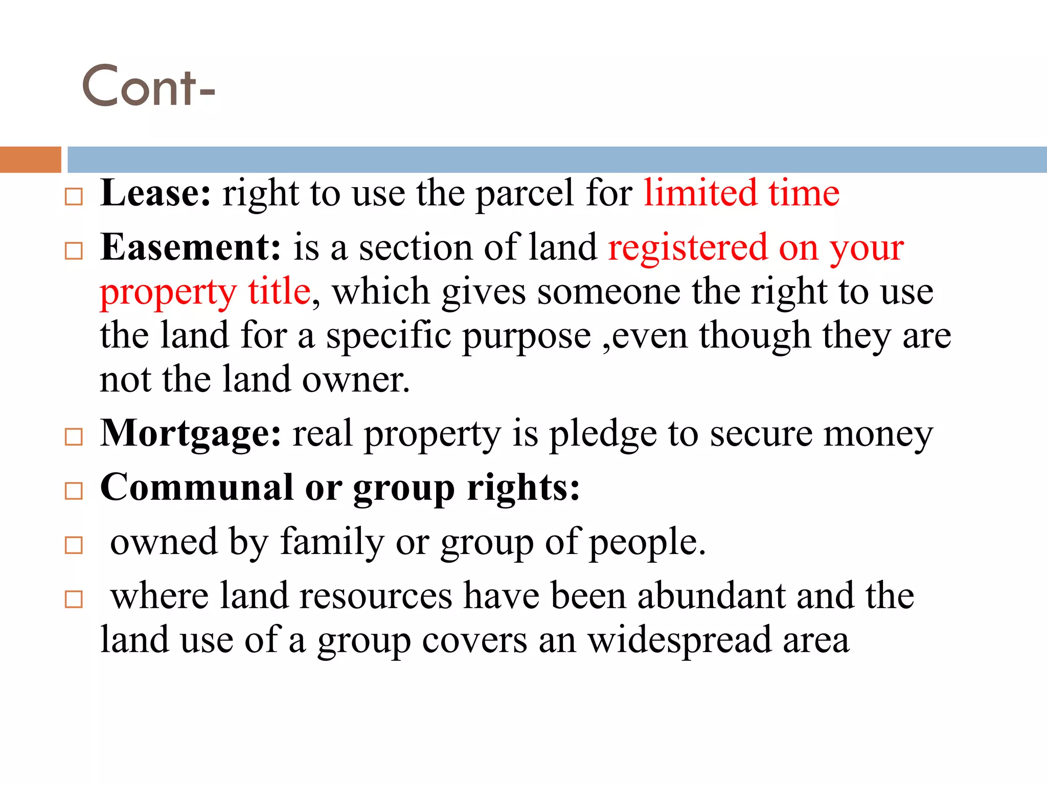 Cont-
 Lease: right to use the parcel for limited time
 Easement: is a section of land registered on your
property title, which gives someone the right to use
the land for a specific purpose ,even though they are
not the land owner.
 Mortgage: real property is pledge to secure money
 Communal or group rights:
 owned by family or group of people.
 where land resources have been abundant and the
land use of a group covers an widespread area
 
