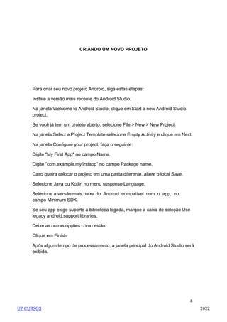 8
CRIANDO UM NOVO PROJETO
Para criar seu novo projeto Android, siga estas etapas:
Instale a versão mais recente do Android Studio.
Na janela Welcome to Android Studio, clique em Start a new Android Studio
project.
Se você já tem um projeto aberto, selecione File > New > New Project.
Na janela Select a Project Template selecione Empty Activity e clique em Next.
Na janela Configure your project, faça o seguinte:
Digite "My First App" no campo Name.
Digite "com.example.myfirstapp" no campo Package name.
Caso queira colocar o projeto em uma pasta diferente, altere o local Save.
Selecione Java ou Kotlin no menu suspenso Language.
Selecione a versão mais baixa do Android compatível com o app, no
campo Minimum SDK.
Se seu app exige suporte à biblioteca legada, marque a caixa de seleção Use
legacy android.support libraries.
Deixe as outras opções como estão.
Clique em Finish.
Após algum tempo de processamento, a janela principal do Android Studio será
exibida.
UP CURSOS 2022
 