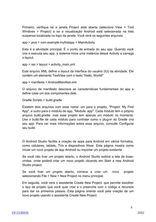 9
Primeiro, verifique se a janela Project está aberta (selecione View > Tool
Windows > Project) e se a visualização Android está selecionada na lista
suspensa localizada no topo da janela. Você verá os seguintes arquivos:
app > java > com.example.myfirstapp > MainActivity
Esta é a atividade principal. É o ponto de entrada do seu app. Quando você
cria e executa seu app, o sistema inicia uma instância desse Activity e carrega
o layout.
app > res > layout > activity_main.xml
Este arquivo XML define o layout da interface do usuário (IU) da atividade. Ele
contém um elemento TextView com o texto "Hello, World!"
app > manifests > AndroidManifest.xml
O arquivo de manifesto descreve as características fundamentais do app e
define cada um dos componentes dele.
Gradle Scripts > build.gradle
Existem dois arquivos com esse nome: um para o projeto, "Project: My First
App", e outro para o módulo de app, "Module: app". Cada módulo tem o próprio
arquivo build.gradle, mas esse projeto tem apenas um módulo no momento.
Use o build.file de cada módulo para controlar como o plug-in do Gradle cria
seu app. Para ver mais informações sobre esse arquivo, consulte Configurar
seu build.
O Android Studio facilita a criação de apps para Android em vários formatos,
como celulares, tablets, TVs e dispositivos Wear. Esta página mostra como
iniciar um novo projeto de app Android ou importar um projeto existente.
Se você não tiver um projeto aberto, o Android Studio exibirá a tela de boas-
vindas, onde poderá criar um novo projeto clicando em Start a new Android
Studio project.
Se você tiver um projeto aberto, comece a criar um novo projeto
selecionando File > New > New Project no menu principal.
Em seguida, você verá o assistente Create New Project, que permite escolher
o tipo de projeto que você quer criar e o preenche com o código e recursos
para dar os primeiros passos. Esta página orienta você pela criação de um
novo projeto usando o assistente Create New Project.
UP CURSOS 2022
 