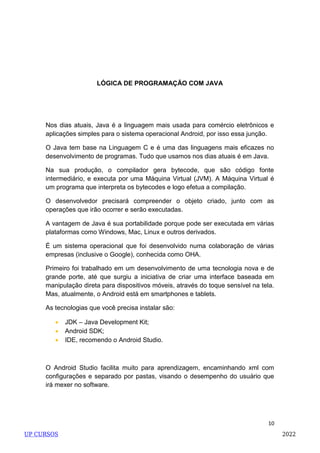 10
LÓGICA DE PROGRAMAÇÃO COM JAVA
Nos dias atuais, Java é a linguagem mais usada para comércio eletrônicos e
aplicações simples para o sistema operacional Android, por isso essa junção.
O Java tem base na Linguagem C e é uma das linguagens mais eficazes no
desenvolvimento de programas. Tudo que usamos nos dias atuais é em Java.
Na sua produção, o compilador gera bytecode, que são código fonte
intermediário, e executa por uma Máquina Virtual (JVM). A Máquina Virtual é
um programa que interpreta os bytecodes e logo efetua a compilação.
O desenvolvedor precisará compreender o objeto criado, junto com as
operações que irão ocorrer e serão executadas.
A vantagem de Java é sua portabilidade porque pode ser executada em várias
plataformas como Windows, Mac, Linux e outros derivados.
É um sistema operacional que foi desenvolvido numa colaboração de várias
empresas (inclusive o Google), conhecida como OHA.
Primeiro foi trabalhado em um desenvolvimento de uma tecnologia nova e de
grande porte, até que surgiu a iniciativa de criar uma interface baseada em
manipulação direta para dispositivos móveis, através do toque sensível na tela.
Mas, atualmente, o Android está em smartphones e tablets.
As tecnologias que você precisa instalar são:
 JDK – Java Development Kit;
 Android SDK;
 IDE, recomendo o Android Studio.
O Android Studio facilita muito para aprendizagem, encaminhando xml com
configurações e separado por pastas, visando o desempenho do usuário que
irá mexer no software.
UP CURSOS 2022
 