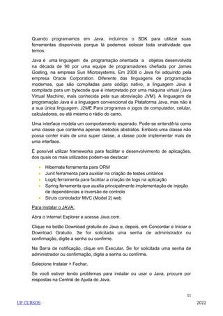 11
Quando programamos em Java, incluímos o SDK para utilizar suas
ferramentas disponíveis porque lá podemos colocar toda criatividade que
temos.
Java é uma linguagem de programação orientada a objetos desenvolvida
na década de 90 por uma equipe de programadores chefiada por James
Gosling, na empresa Sun Microsystems. Em 2008 o Java foi adquirido pela
empresa Oracle Corporation. Diferente das linguagens de programação
modernas, que são compiladas para código nativo, a linguagem Java é
compilada para um bytecode que é interpretado por uma máquina virtual (Java
Virtual Machine, mais conhecida pela sua abreviação JVM). A linguagem de
programação Java é a linguagem convencional da Plataforma Java, mas não é
a sua única linguagem. J2ME Para programas e jogos de computador, celular,
calculadoras, ou até mesmo o rádio do carro.
Uma interface modela um comportamento esperado. Pode-se entendê-la como
uma classe que contenha apenas métodos abstratos. Embora uma classe não
possa conter mais de uma super classe, a classe pode implementar mais de
uma interface.
É possível utilizar frameworks para facilitar o desenvolvimento de aplicações,
dos quais os mais utilizados podem-se destacar:
 Hibernate ferramenta para ORM
 Junit ferramenta para auxiliar na criação de testes unitários
 Log4j ferramenta para facilitar a criação de logs na aplicação
 Spring ferramenta que auxilia principalmente implementação de injeção
de dependências e inversão de controle
 Struts controlador MVC (Model 2) web
Para instalar o JAVA:
Abra o Internet Explorer e acesse Java.com.
Clique no botão Download gratuito do Java e, depois, em Concordar e Iniciar o
Download Gratuito. Se for solicitada uma senha de administrador ou
confirmação, digite a senha ou confirme.
Na Barra de notificação, clique em Executar. Se for solicitada uma senha de
administrador ou confirmação, digite a senha ou confirme.
Selecione Instalar > Fechar.
Se você estiver tendo problemas para instalar ou usar o Java, procure por
respostas na Central de Ajuda do Java.
UP CURSOS 2022
 